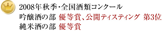 2008年秋季・全国酒類コンクール吟醸酒の部 優等賞、公開ティスティング 第3位純米酒の部 優等賞