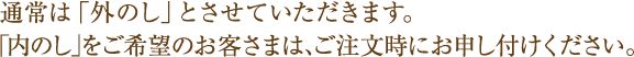 通常は「外のし」とさせていただきます。「内のし」をご希望のお客さまは、ご注文時にお申し付けください。 