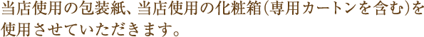 当店使用の包装紙、当店使用の化粧箱（専用カートンを含む）を使用させていただきます。 